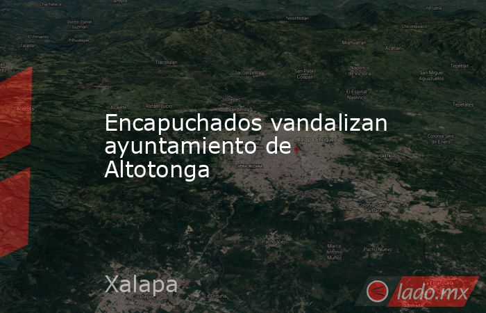 Encapuchados vandalizan ayuntamiento de Altotonga. Noticias en tiempo real