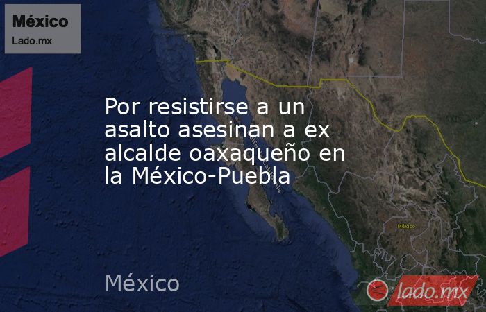 Por resistirse a un asalto asesinan a ex alcalde oaxaqueño en la México-Puebla. Noticias en tiempo real