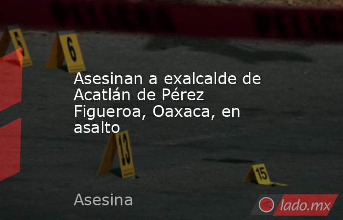 Asesinan a exalcalde de Acatlán de Pérez Figueroa, Oaxaca, en asalto. Noticias en tiempo real