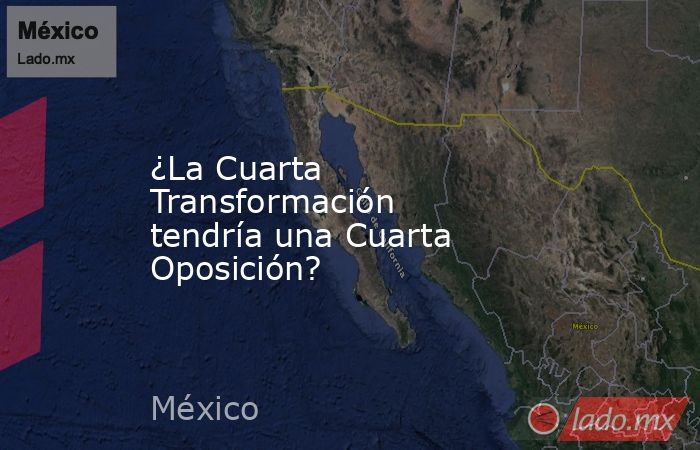 ¿La Cuarta Transformación tendría una Cuarta Oposición?. Noticias en tiempo real