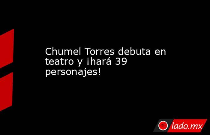 Chumel Torres debuta en teatro y ¡hará 39 personajes! . Noticias en tiempo real