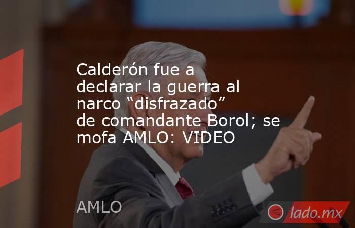 Calderón fue a declarar la guerra al narco “disfrazado” de comandante Borol; se mofa AMLO: VIDEO. Noticias en tiempo real