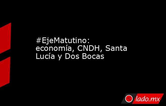 #EjeMatutino: economía, CNDH, Santa Lucía y Dos Bocas. Noticias en tiempo real