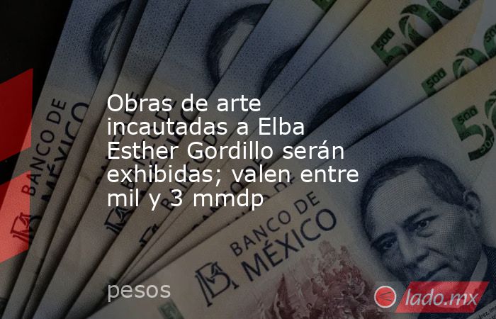 Obras de arte incautadas a Elba Esther Gordillo serán exhibidas; valen entre mil y 3 mmdp. Noticias en tiempo real