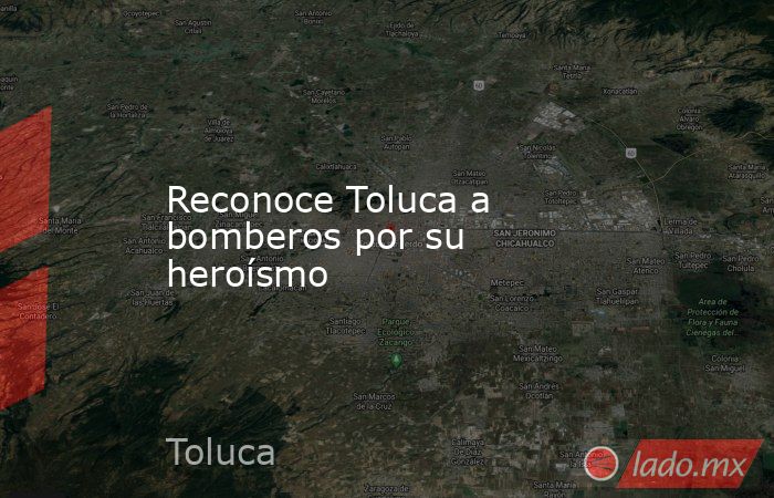 Reconoce Toluca a bomberos por su heroísmo. Noticias en tiempo real
