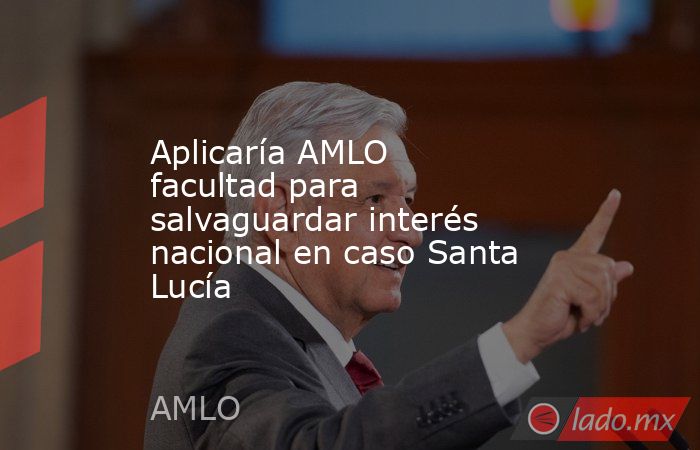 Aplicaría AMLO facultad para salvaguardar interés nacional en caso Santa Lucía. Noticias en tiempo real