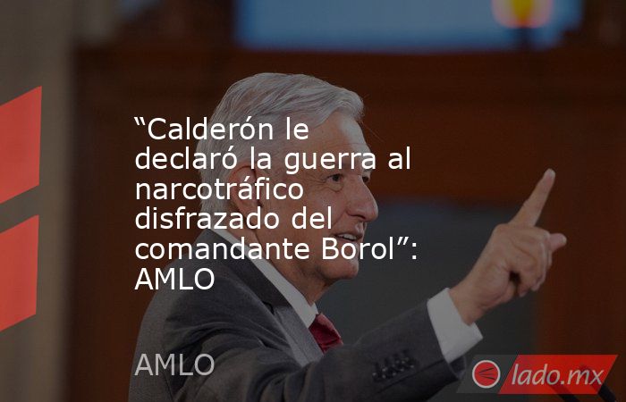 “Calderón le declaró la guerra al narcotráfico disfrazado del comandante Borol”: AMLO. Noticias en tiempo real