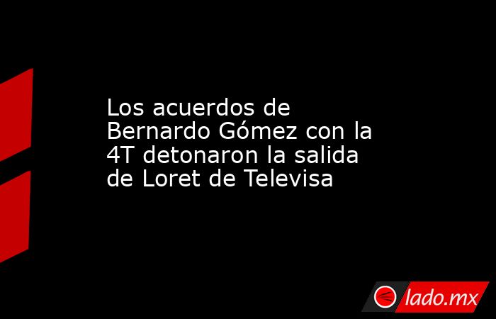Los acuerdos de Bernardo Gómez con la 4T detonaron la salida de Loret de Televisa. Noticias en tiempo real
