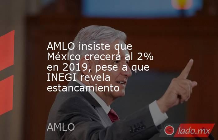 AMLO insiste que México crecerá al 2% en 2019, pese a que INEGI revela estancamiento. Noticias en tiempo real