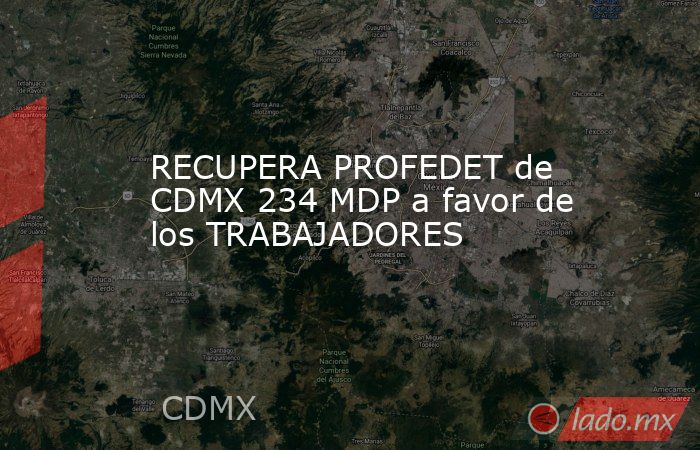 RECUPERA PROFEDET de CDMX 234 MDP a favor de los TRABAJADORES. Noticias en tiempo real