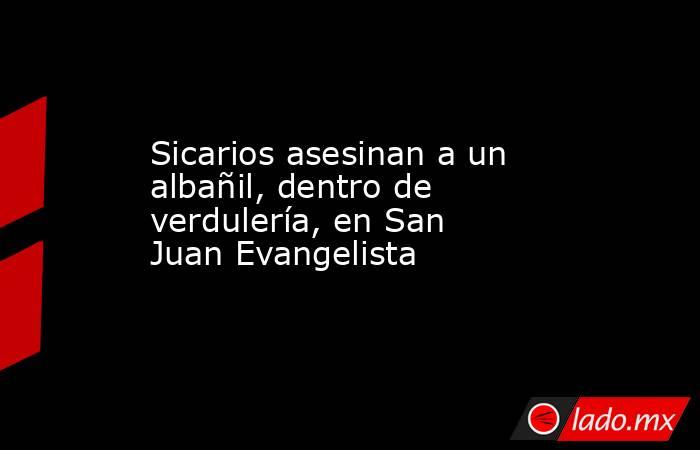 Sicarios asesinan a un albañil, dentro de verdulería, en San Juan Evangelista. Noticias en tiempo real