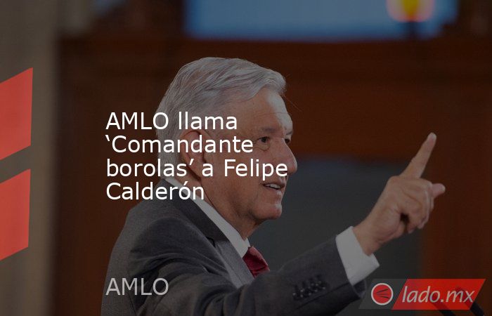 AMLO llama ‘Comandante borolas’ a Felipe Calderón. Noticias en tiempo real