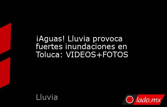 ¡Aguas! Lluvia provoca fuertes inundaciones en Toluca: VIDEOS+FOTOS. Noticias en tiempo real