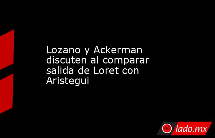 Lozano y Ackerman discuten al comparar salida de Loret con Aristegui. Noticias en tiempo real