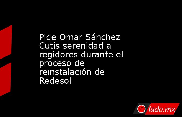 Pide Omar Sánchez Cutis serenidad a regidores durante el proceso de reinstalación de Redesol. Noticias en tiempo real