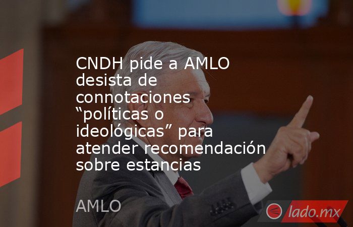 CNDH pide a AMLO desista de connotaciones “políticas o ideológicas” para atender recomendación sobre estancias. Noticias en tiempo real
