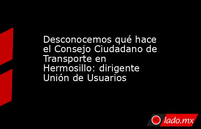 Desconocemos qué hace el Consejo Ciudadano de Transporte en Hermosillo: dirigente Unión de Usuarios. Noticias en tiempo real