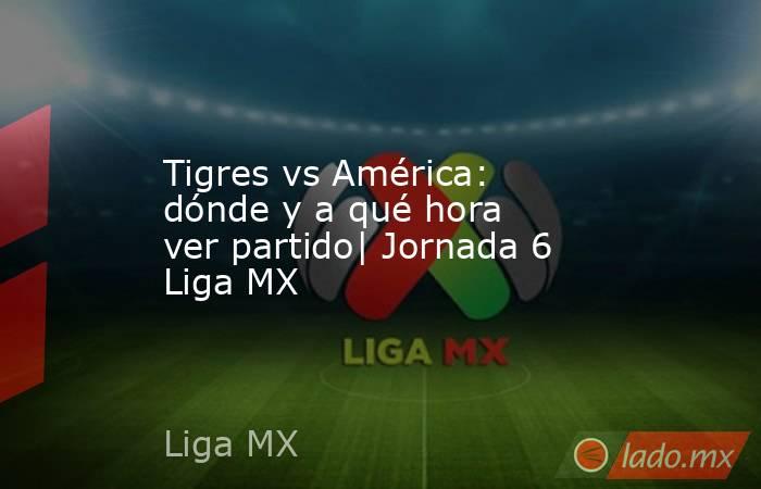 Tigres vs América: dónde y a qué hora ver partido| Jornada 6 Liga MX. Noticias en tiempo real