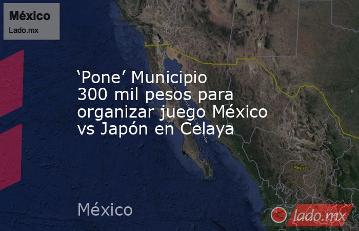 ‘Pone’ Municipio 300 mil pesos para organizar juego México vs Japón en Celaya. Noticias en tiempo real