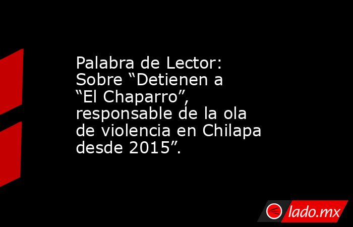 Palabra de Lector: Sobre “Detienen a “El Chaparro”, responsable de la ola de violencia en Chilapa desde 2015”.. Noticias en tiempo real