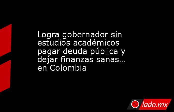 Logra gobernador sin estudios académicos pagar deuda pública y dejar finanzas sanas… en Colombia. Noticias en tiempo real