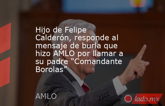 Hijo de Felipe Calderón, responde al mensaje de burla que hizo AMLO por llamar a su padre “Comandante Borolas”. Noticias en tiempo real