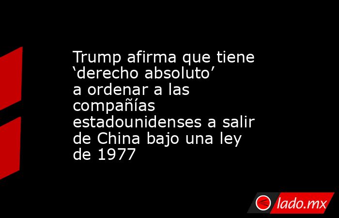 Trump afirma que tiene ‘derecho absoluto’ a ordenar a las compañías estadounidenses a salir de China bajo una ley de 1977. Noticias en tiempo real