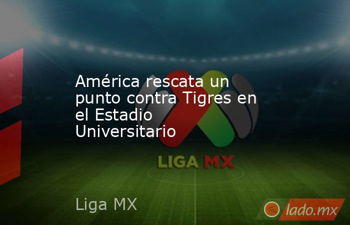 América rescata un punto contra Tigres en el Estadio Universitario. Noticias en tiempo real
