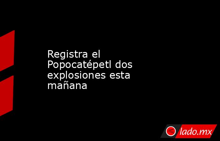 Registra el Popocatépetl dos explosiones esta mañana. Noticias en tiempo real