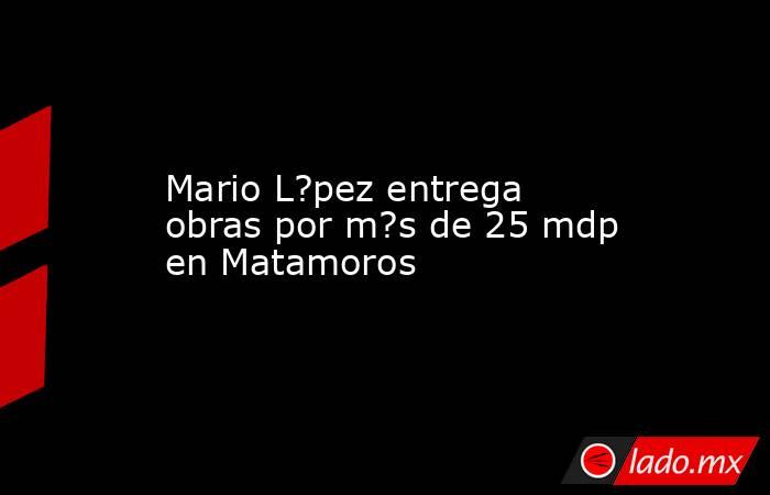 Mario L?pez entrega obras por m?s de 25 mdp en Matamoros. Noticias en tiempo real