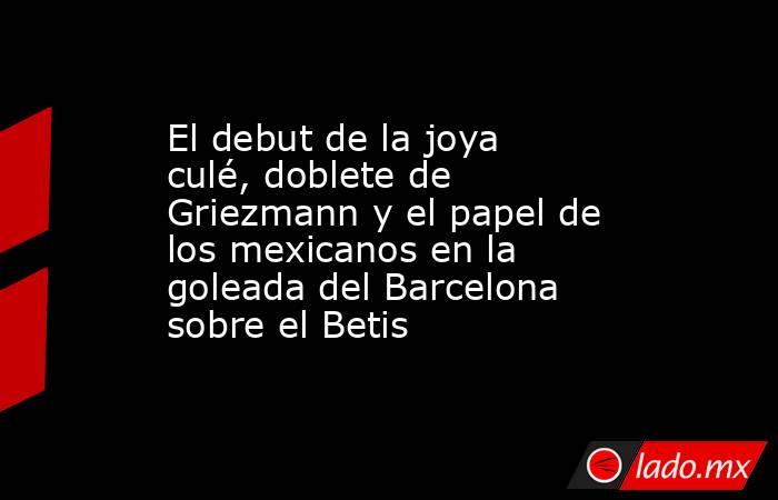 El debut de la joya culé, doblete de Griezmann y el papel de los mexicanos en la goleada del Barcelona sobre el Betis. Noticias en tiempo real
