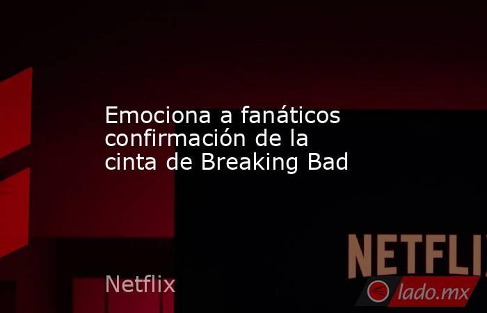 Emociona a fanáticos confirmación de la cinta de Breaking Bad. Noticias en tiempo real