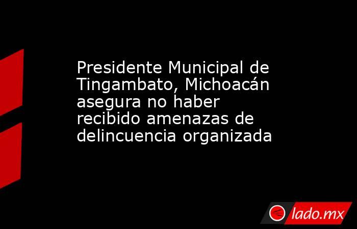 Presidente Municipal de Tingambato, Michoacán asegura no haber recibido amenazas de delincuencia organizada. Noticias en tiempo real