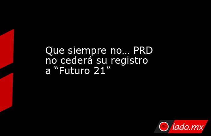 Que siempre no… PRD no cederá su registro a “Futuro 21”. Noticias en tiempo real