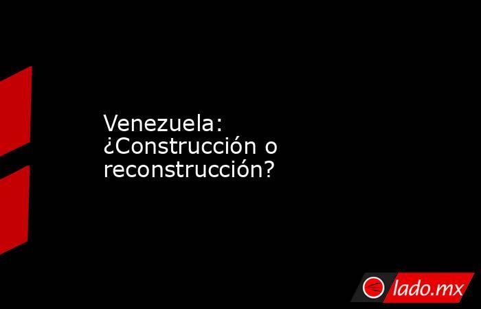 Venezuela: ¿Construcción o reconstrucción?. Noticias en tiempo real