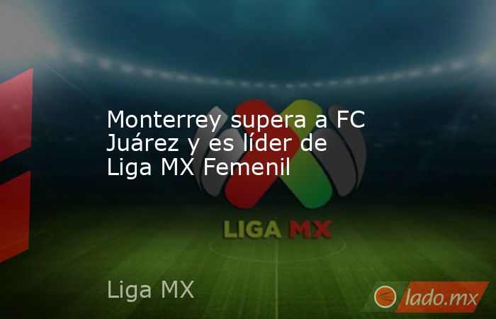 Monterrey supera a FC Juárez y es líder de Liga MX Femenil. Noticias en tiempo real
