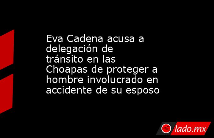Eva Cadena acusa a delegación de tránsito en las Choapas de proteger a hombre involucrado en accidente de su esposo. Noticias en tiempo real