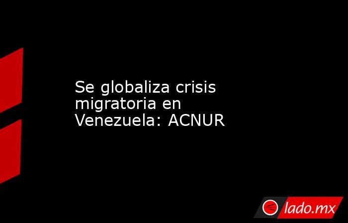 Se globaliza crisis migratoria en Venezuela: ACNUR. Noticias en tiempo real