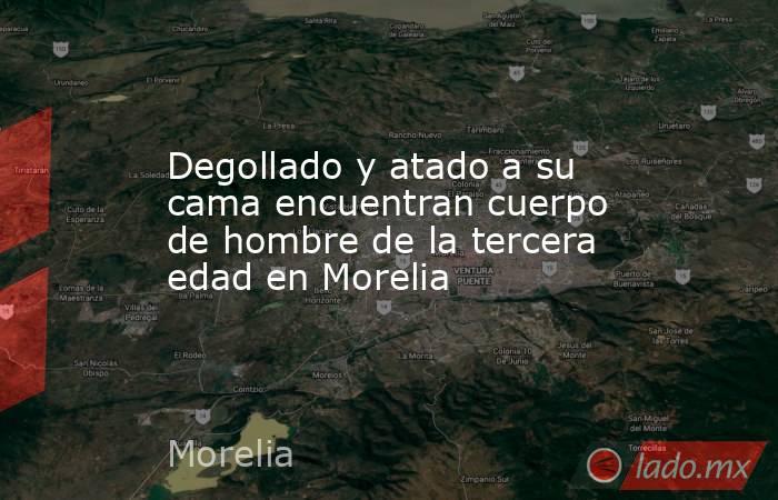 Degollado y atado a su cama encuentran cuerpo de hombre de la tercera edad en Morelia. Noticias en tiempo real