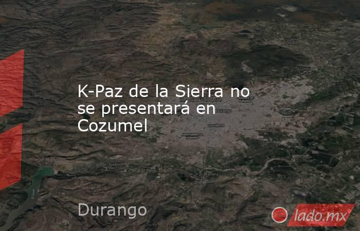 K-Paz de la Sierra no se presentará en Cozumel. Noticias en tiempo real