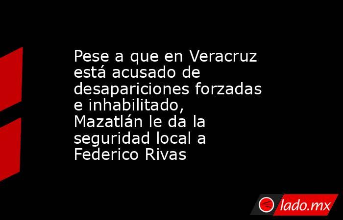 Pese a que en Veracruz está acusado de desapariciones forzadas e inhabilitado, Mazatlán le da la seguridad local a Federico Rivas. Noticias en tiempo real