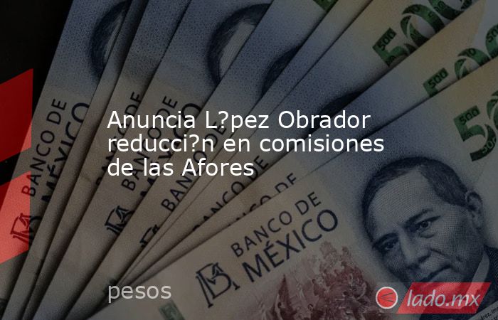 Anuncia L?pez Obrador reducci?n en comisiones de las Afores. Noticias en tiempo real