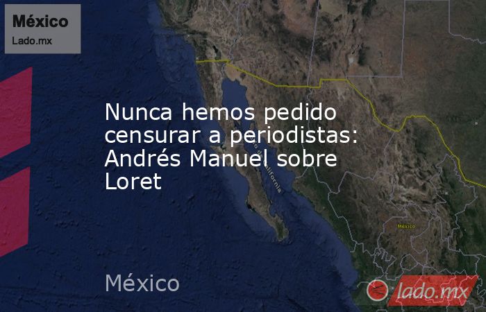 Nunca hemos pedido censurar a periodistas: Andrés Manuel sobre Loret. Noticias en tiempo real
