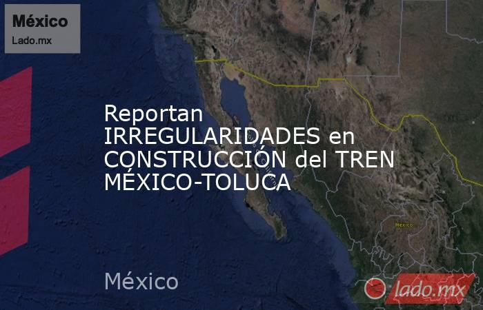 Reportan IRREGULARIDADES en CONSTRUCCIÓN del TREN MÉXICO-TOLUCA. Noticias en tiempo real