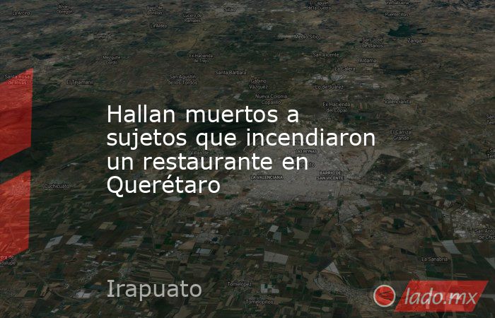 Hallan muertos a sujetos que incendiaron un restaurante en Querétaro. Noticias en tiempo real