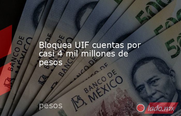 Bloquea UIF cuentas por casi 4 mil millones de pesos. Noticias en tiempo real