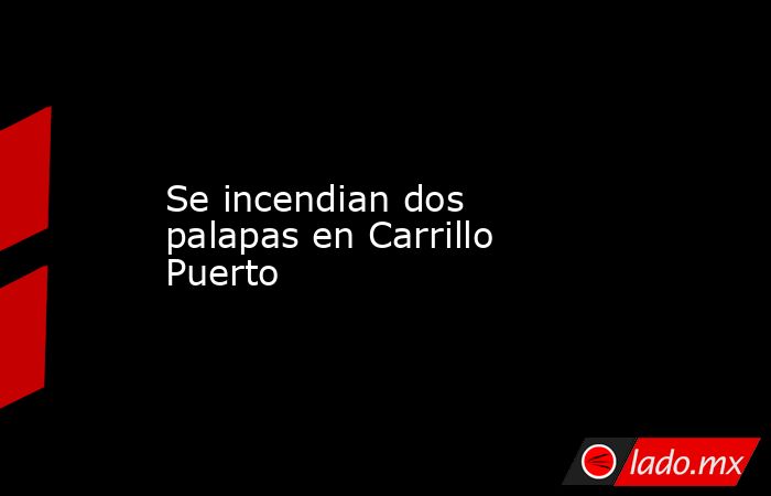 Se incendian dos palapas en Carrillo Puerto. Noticias en tiempo real