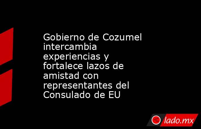 Gobierno de Cozumel intercambia experiencias y fortalece lazos de amistad con representantes del Consulado de EU. Noticias en tiempo real