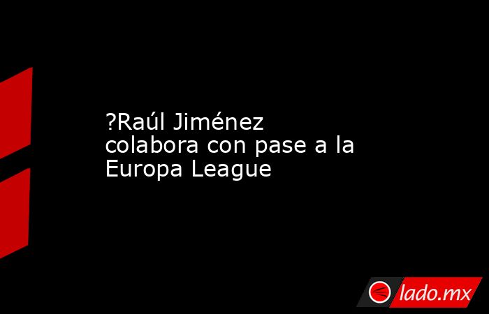 ?Raúl Jiménez colabora con pase a la Europa League. Noticias en tiempo real