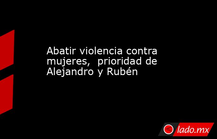 Abatir violencia contra mujeres,  prioridad de Alejandro y Rubén. Noticias en tiempo real